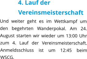 4. Lauf der Vereinsmeisterschaft Und weiter geht es im Wettkampf um den begehrten Wanderpokal. Am 24. August starten wir wieder um 13:00 Uhr zum 4. Lauf der Vereinsmeisterschaft. Anmeldsschluss ist um 12:45 beim WSCG.