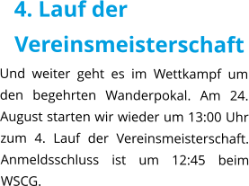 4. Lauf der Vereinsmeisterschaft Und weiter geht es im Wettkampf um den begehrten Wanderpokal. Am 24. August starten wir wieder um 13:00 Uhr zum 4. Lauf der Vereinsmeisterschaft. Anmeldsschluss ist um 12:45 beim WSCG.