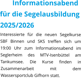 Informationsabend für die Segelausbildung 2025/2026 Interessierte für die neuen Segelkurse SBF Binnen und SKS treffen sich um 19:00 Uhr zum Informationsabend im Seglerheim des MTV-Isenbüttel am Tankumsee. Die Kurse finden in Zusammenarbeit mit dem Wassersportclub Gifhorn statt.