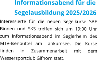 Informationsabend für die Segelausbildung 2025/2026 Interessierte für die neuen Segelkurse SBF Binnen und SKS treffen sich um 19:00 Uhr zum Informationsabend im Seglerheim des MTV-Isenbüttel am Tankumsee. Die Kurse finden in Zusammenarbeit mit dem Wassersportclub Gifhorn statt.