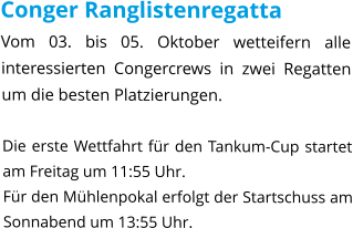 Conger Ranglistenregatta Vom 03. bis 05. Oktober wetteifern alle interessierten Congercrews in zwei Regatten um die besten Platzierungen.  Die erste Wettfahrt für den Tankum-Cup startet am Freitag um 11:55 Uhr. Für den Mühlenpokal erfolgt der Startschuss am Sonnabend um 13:55 Uhr.