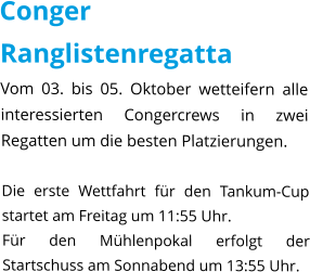 Conger Ranglistenregatta Vom 03. bis 05. Oktober wetteifern alle interessierten Congercrews in zwei Regatten um die besten Platzierungen.  Die erste Wettfahrt für den Tankum-Cup startet am Freitag um 11:55 Uhr. Für den Mühlenpokal erfolgt der Startschuss am Sonnabend um 13:55 Uhr.