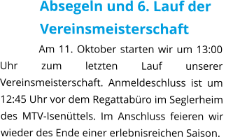 Absegeln und 6. Lauf der Vereinsmeisterschaft Am 11. Oktober starten wir um 13:00 Uhr zum letzten Lauf unserer Vereinsmeisterschaft. Anmeldeschluss ist um 12:45 Uhr vor dem Regattabüro im Seglerheim des MTV-Isenüttels. Im Anschluss feieren wir wieder des Ende einer erlebnisreichen Saison.