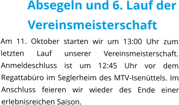 Absegeln und 6. Lauf der Vereinsmeisterschaft Am 11. Oktober starten wir um 13:00 Uhr zum letzten Lauf unserer Vereinsmeisterschaft. Anmeldeschluss ist um 12:45 Uhr vor dem Regattabüro im Seglerheim des MTV-Isenüttels. Im Anschluss feieren wir wieder des Ende einer erlebnisreichen Saison.